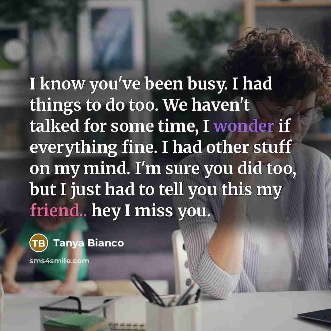 “I know you've been busy. I had things to do too. We haven't talked for some time, I wonder if everything fine. I had other stuff on my mind. I'm sure you did too, but I just had to tell you this my friend.. hey I miss you.” quote by Tanya Bianco