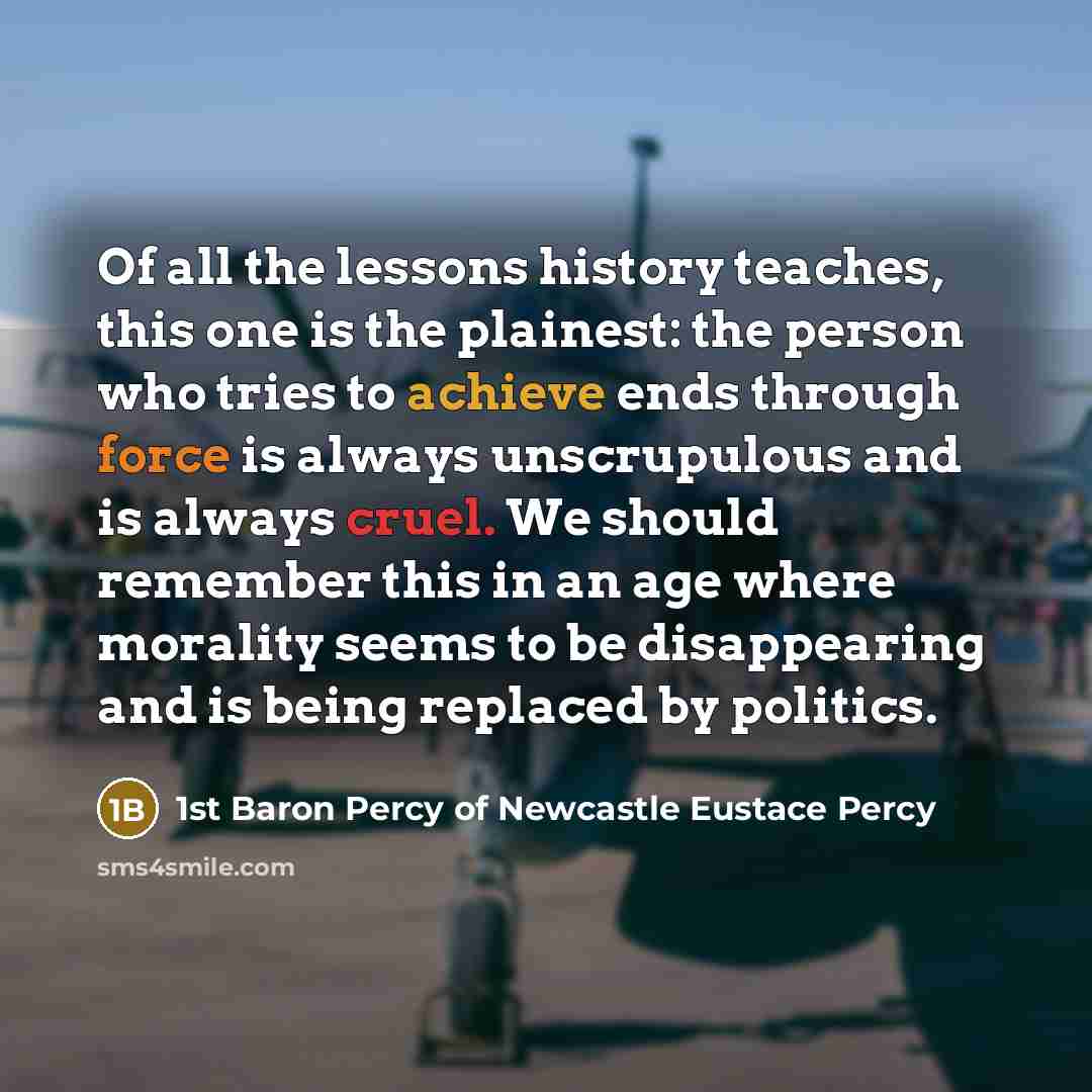 “Of all the lessons history teaches, this one is the plainest: the person who tries to achieve ends through force is always unscrupulous and is always cruel. We should remember this in an age where morality seems to be disappearing and is being replaced by politics.” quote by 1st Baron Percy of Newcastle Eustace Percy