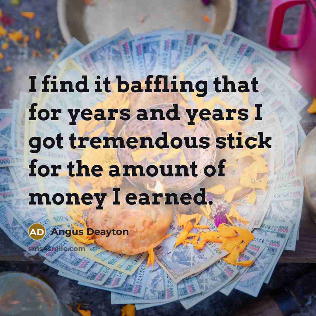 “I find it baffling that for years and years I got tremendous stick for the amount of money I earned.” quote by Angus Deayton