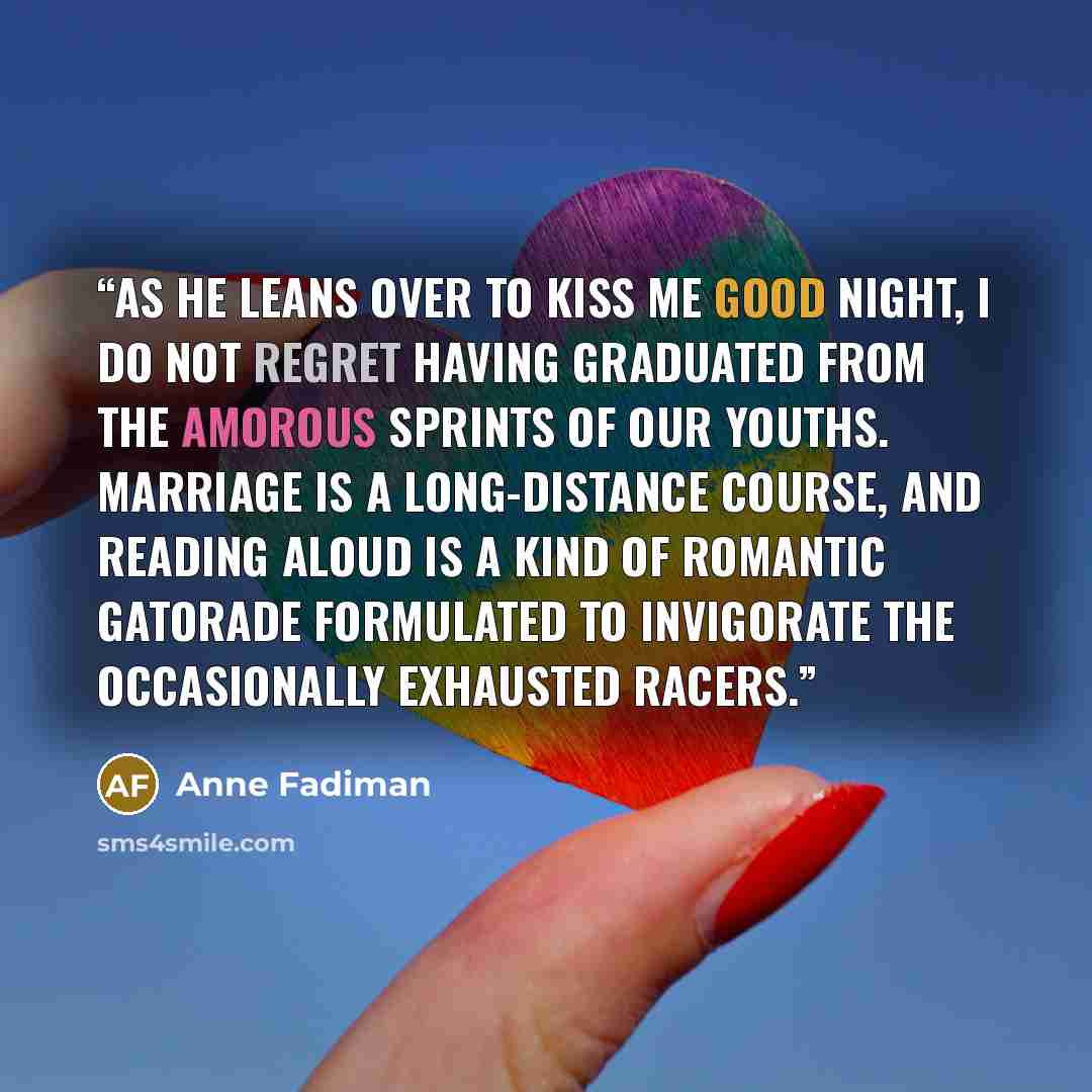 “As he leans over to kiss me good night, I do not regret having graduated from the amorous sprints of our youths. Marriage is a long-distance course, and reading aloud is a kind of romantic Gatorade formulated to invigorate the occasionally exhausted racers.” quote by Anne Fadiman