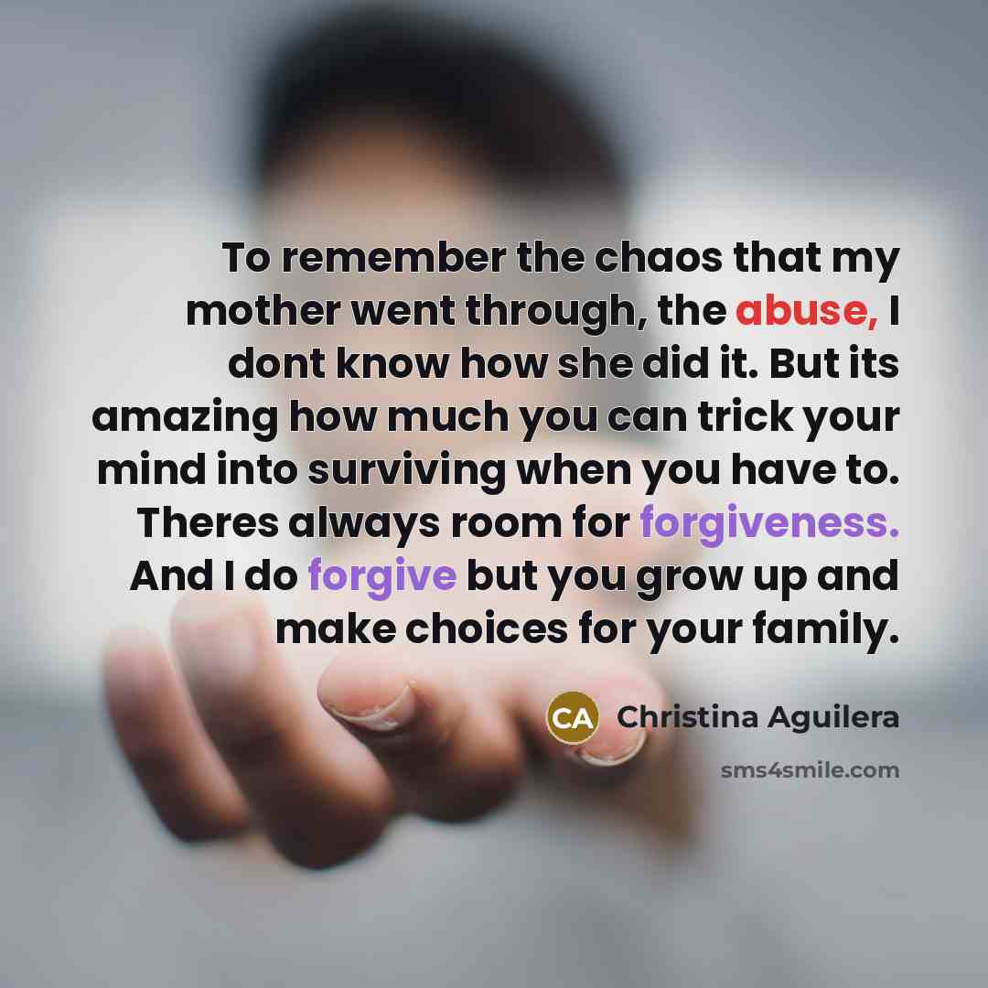 “To remember the chaos that my mother went through, the abuse, I dont know how she did it. But its amazing how much you can trick your mind into surviving when you have to. Theres always room for forgiveness. And I do forgive but you grow up and make choices for your family.” quote by Christina Aguilera