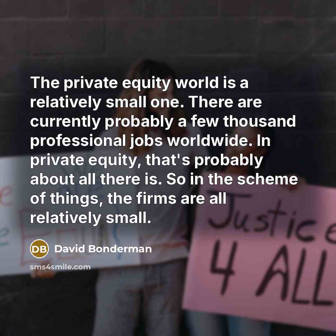 “The private equity world is a relatively small one. There are currently probably a few thousand professional jobs worldwide. In private equity, that's probably about all there is. So in the scheme of things, the firms are all relatively small.” quote by David Bonderman