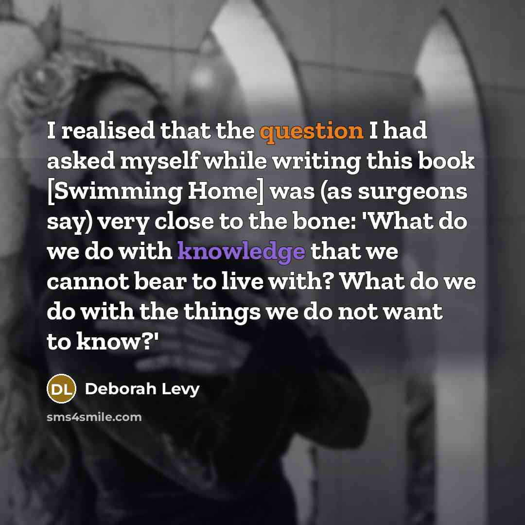 “I realised that the question I had asked myself while writing this book [Swimming Home] was (as surgeons say) very close to the bone: 'What do we do with knowledge that we cannot bear to live with? What do we do with the things we do not want to know?'” quote by Deborah Levy