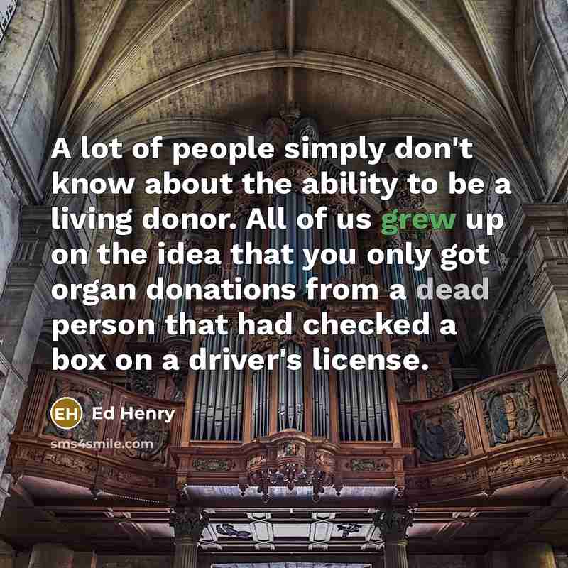 “A lot of people simply don't know about the ability to be a living donor. All of us grew up on the idea that you only got organ donations from a dead person that had checked a box on a driver's license.” quote by Ed Henry