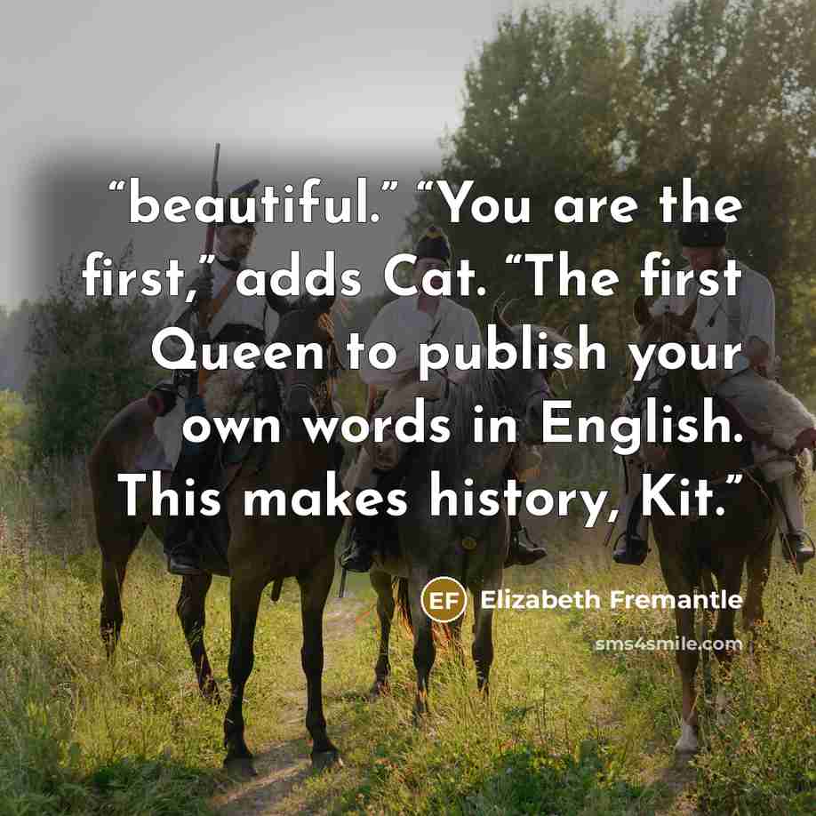 “beautiful.” “You are the first,” adds Cat. “The first Queen to publish your own words in English. This makes history, Kit.” quote by Elizabeth Fremantle