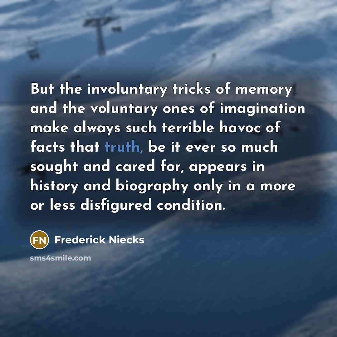 “But the involuntary tricks of memory and the voluntary ones of imagination make always such terrible havoc of facts that truth, be it ever so much sought and cared for, appears in history and biography only in a more or less disfigured condition.” quote by Frederick Niecks
