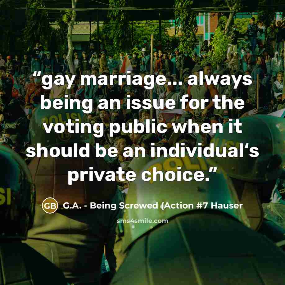“gay marriage... always being an issue for the voting public when it should be an individual‘s private choice.” quote by G.A. - Being Screwed (Action #7 Hauser