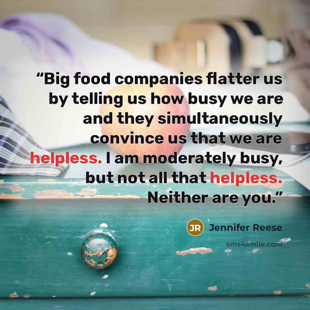 “Big food companies flatter us by telling us how busy we are and they simultaneously convince us that we are helpless. I am moderately busy, but not all that helpless. Neither are you.” quote by Jennifer Reese