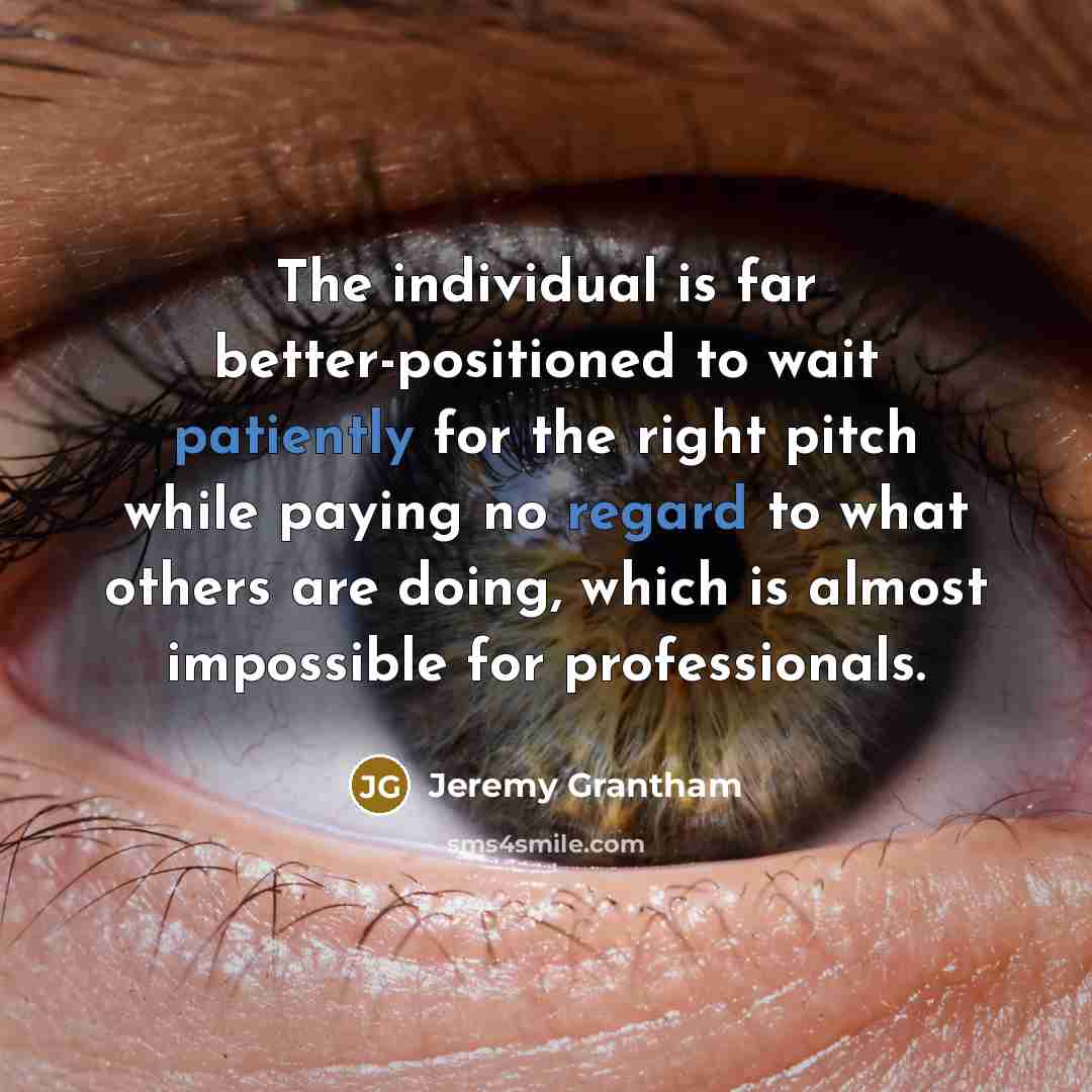 “The individual is far better-positioned to wait patiently for the right pitch while paying no regard to what others are doing, which is almost impossible for professionals.” quote by Jeremy Grantham