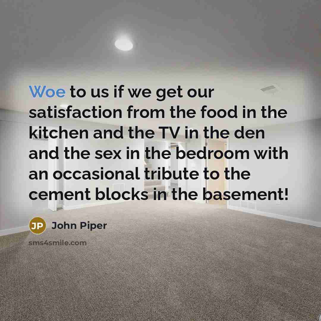 “Woe to us if we get our satisfaction from the food in the kitchen and the TV in the den and the sex in the bedroom with an occasional tribute to the cement blocks in the basement!” quote by John Piper