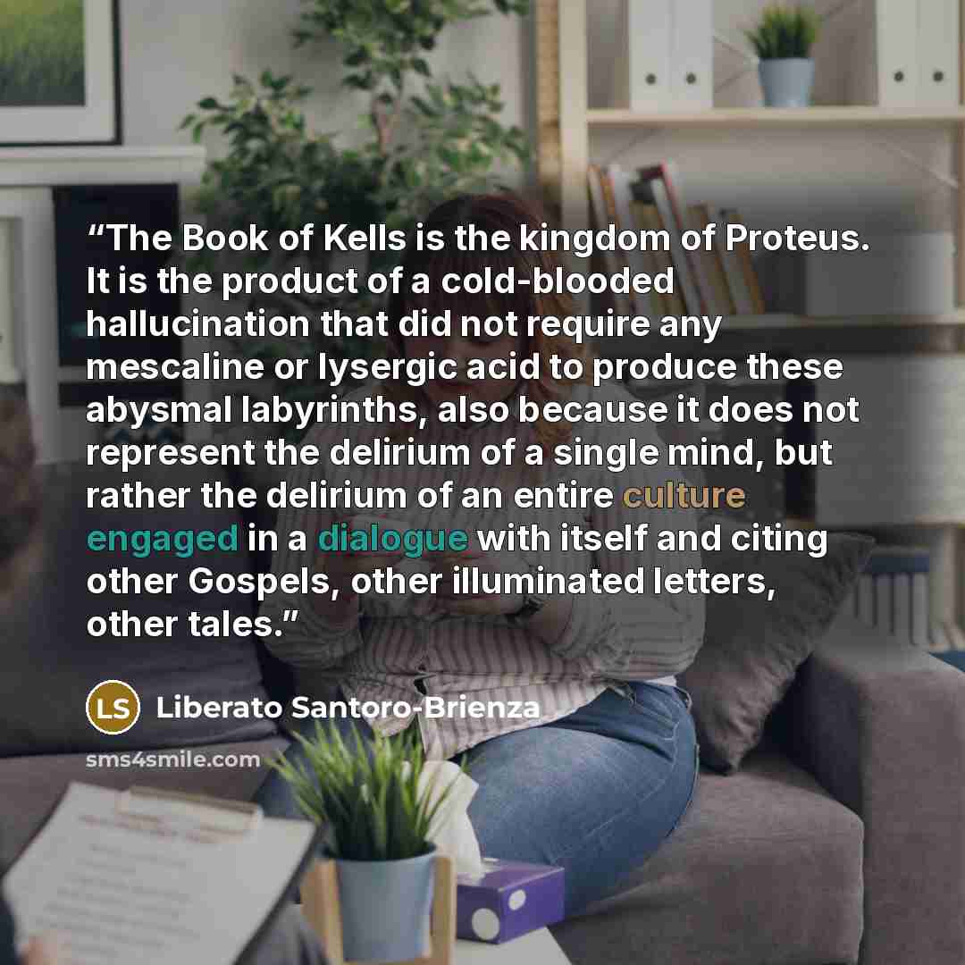 “The Book of Kells is the kingdom of Proteus. It is the product of a cold-blooded hallucination that did not require any mescaline or lysergic acid to produce these abysmal labyrinths, also because it does not represent the delirium of a single mind, but rather the delirium of an entire culture…” quote by Liberato Santoro-Brienza