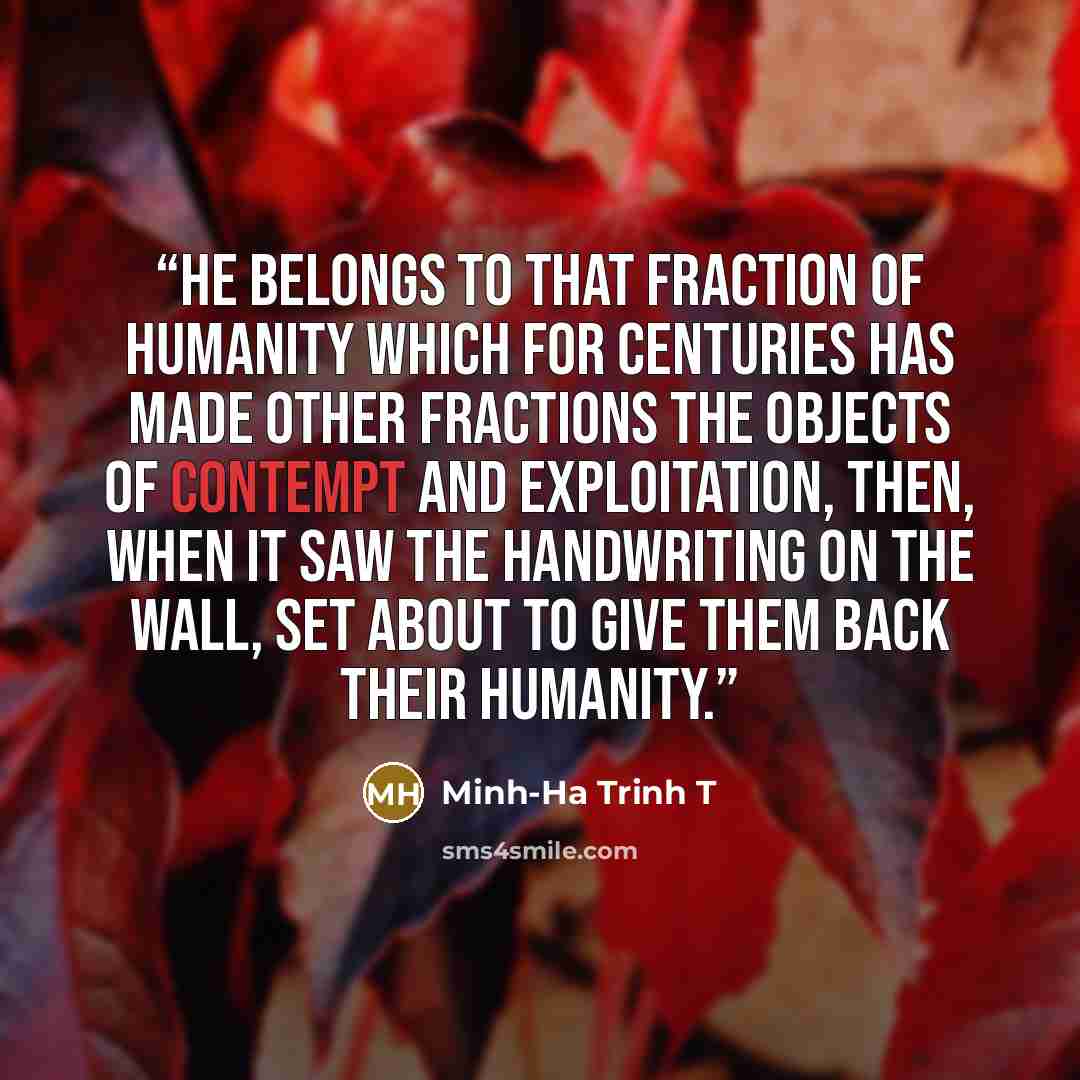 “He belongs to that fraction of humanity which for centuries has made other fractions the objects of contempt and exploitation, then, when it saw the handwriting on the wall, set about to give them back their humanity.” quote by Minh-Ha Trinh T
