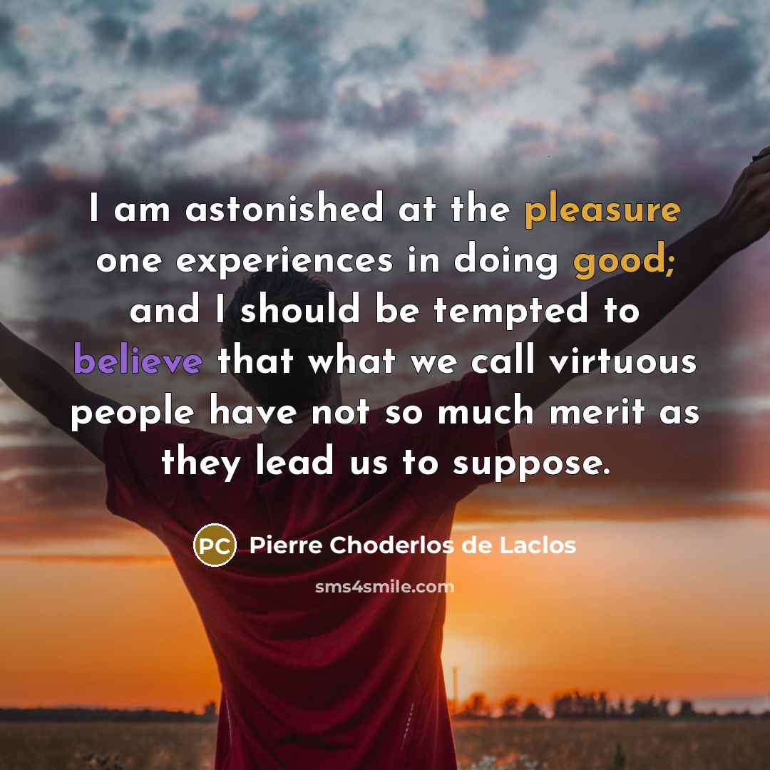 “I am astonished at the pleasure one experiences in doing good; and I should be tempted to believe that what we call virtuous people have not so much merit as they lead us to suppose.” quote by Pierre Choderlos de Laclos