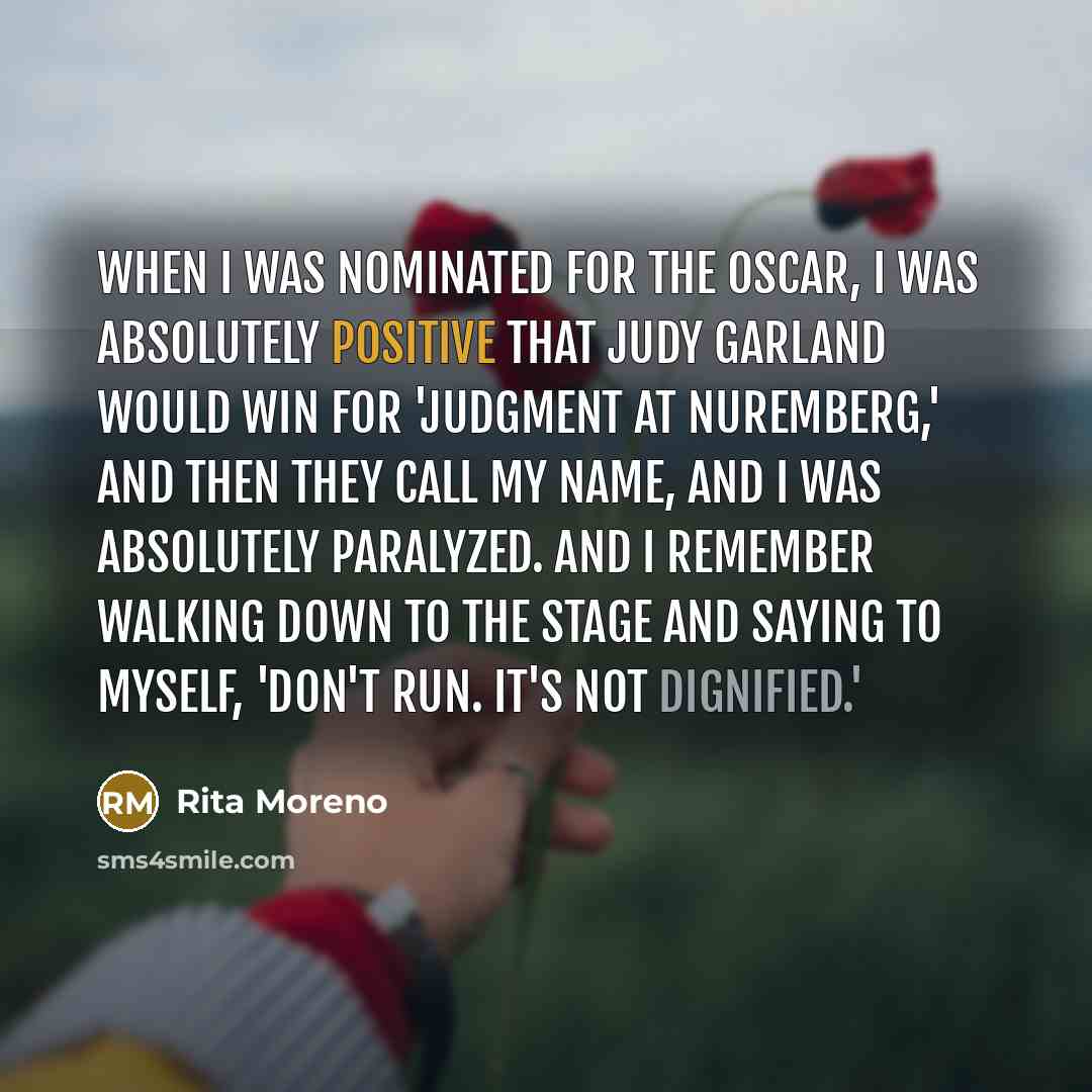 “When I was nominated for the Oscar, I was absolutely positive that Judy Garland would win for 'Judgment at Nuremberg,' and then they call my name, and I was absolutely paralyzed. And I remember walking down to the stage and saying to myself, 'Don't run. It's not dignified.'” quote by Rita Moreno