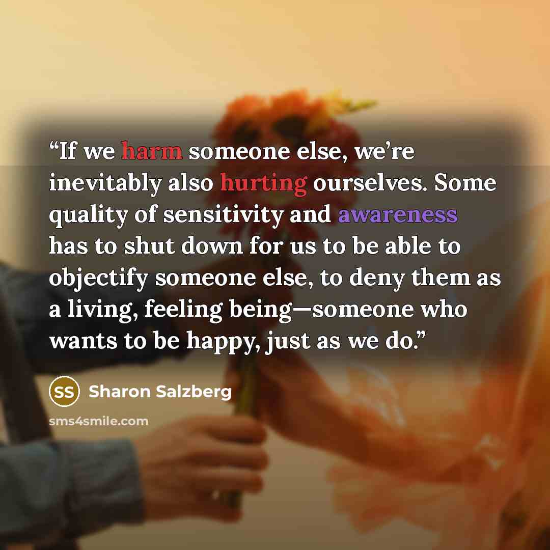 “If we harm someone else, we’re inevitably also hurting ourselves. Some quality of sensitivity and awareness has to shut down for us to be able to objectify someone else, to deny them as a living, feeling being—someone who wants to be happy, just as we do.” quote by Sharon Salzberg