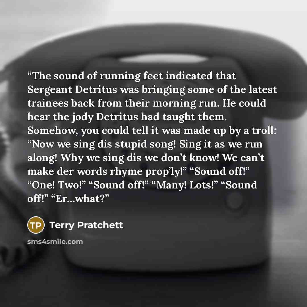 “The sound of running feet indicated that Sergeant Detritus was bringing some of the latest trainees back from their morning run. He could hear the jody Detritus had taught them. Somehow, you could tell it was made up by a troll: “Now we sing dis stupid song! Sing it as we run along! Why we sing…” quote by Terry Pratchett