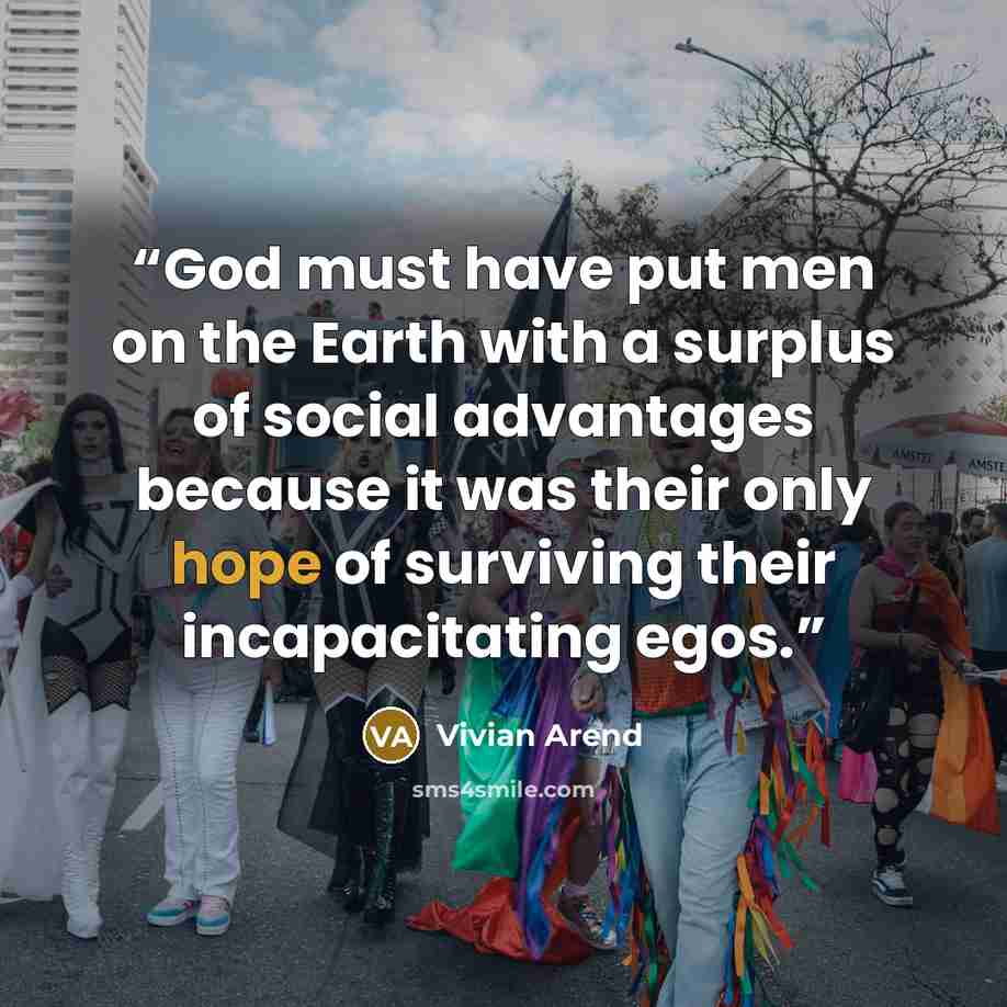 “God must have put men on the Earth with a surplus of social advantages because it was their only hope of surviving their incapacitating egos.” quote by Vivian Arend