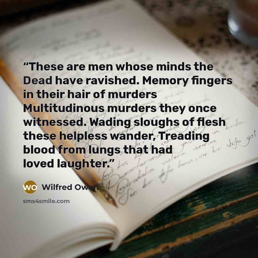 “These are men whose minds the Dead have ravished. Memory fingers in their hair of murders Multitudinous murders they once witnessed. Wading sloughs of flesh these helpless wander, Treading blood from lungs that had loved laughter.” quote by Wilfred Owen