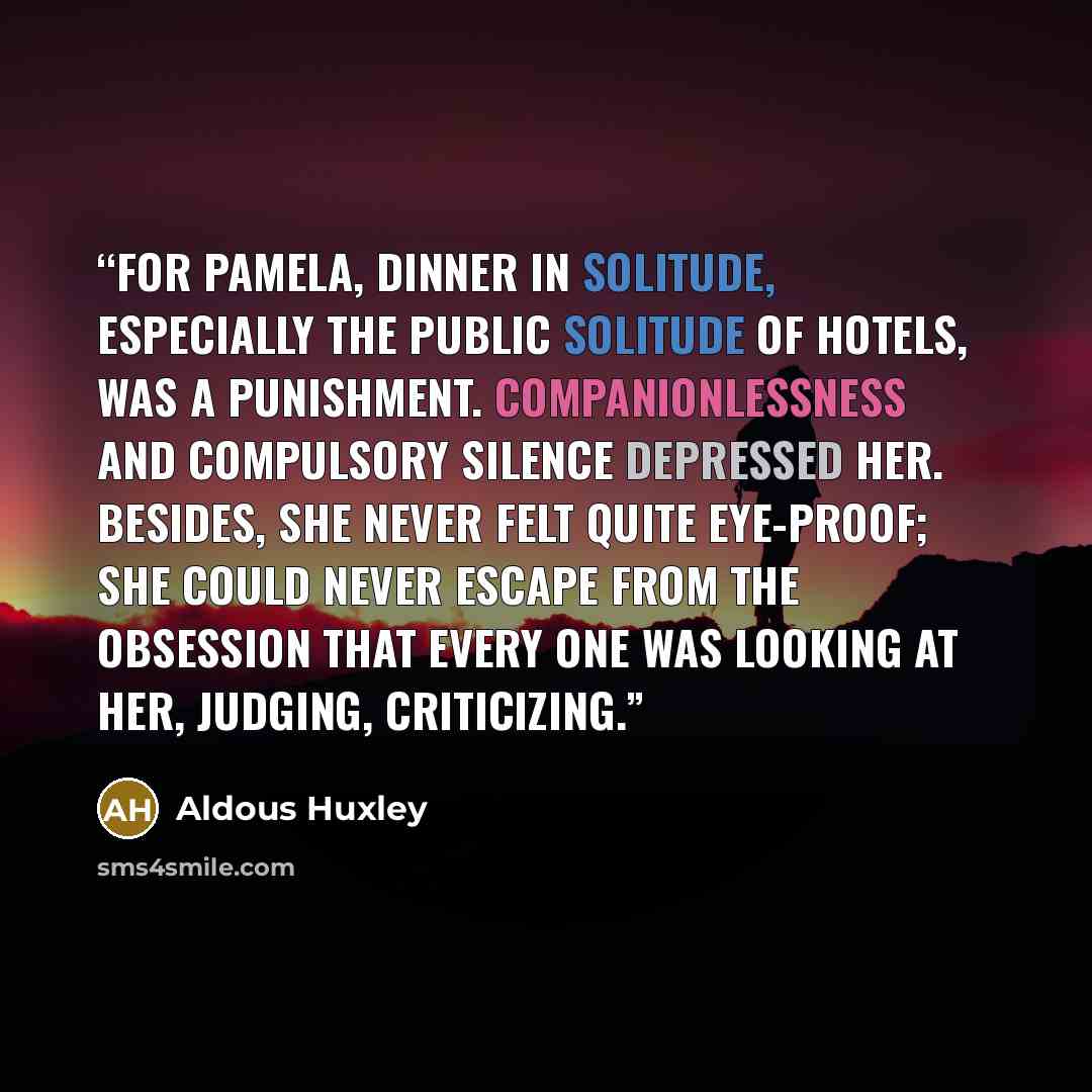 “For Pamela, dinner in solitude, especially the public solitude of hotels, was a punishment. Companionlessness and compulsory silence depressed her. Besides, she never felt quite eye-proof; she could never escape from the obsession that every one was looking at her, judging, criticizing.” quote by Aldous Huxley