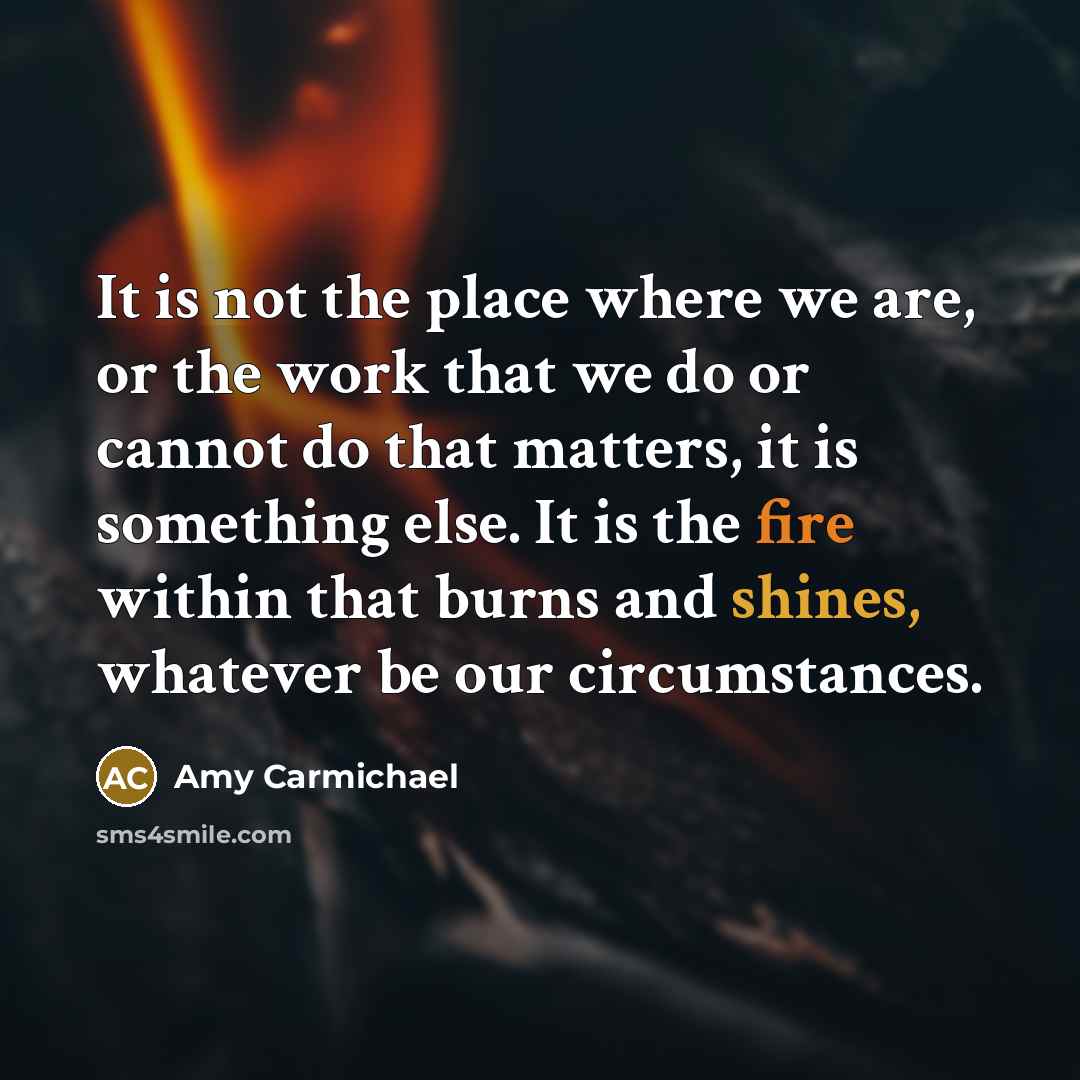 “It is not the place where we are, or the work that we do or cannot do that matters, it is something else. It is the fire within that burns and shines, whatever be our circumstances.” quote by Amy Carmichael