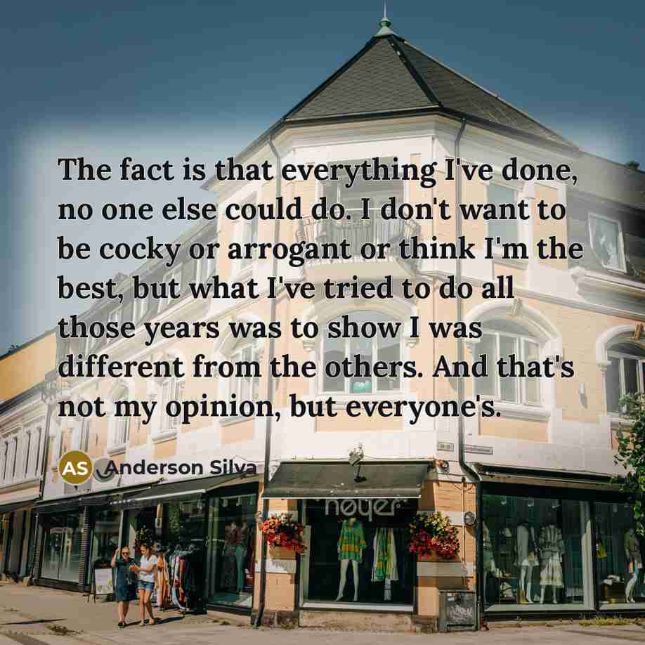 “The fact is that everything I've done, no one else could do. I don't want to be cocky or arrogant or think I'm the best, but what I've tried to do all those years was to show I was different from the others. And that's not my opinion, but everyone's.” quote by Anderson Silva