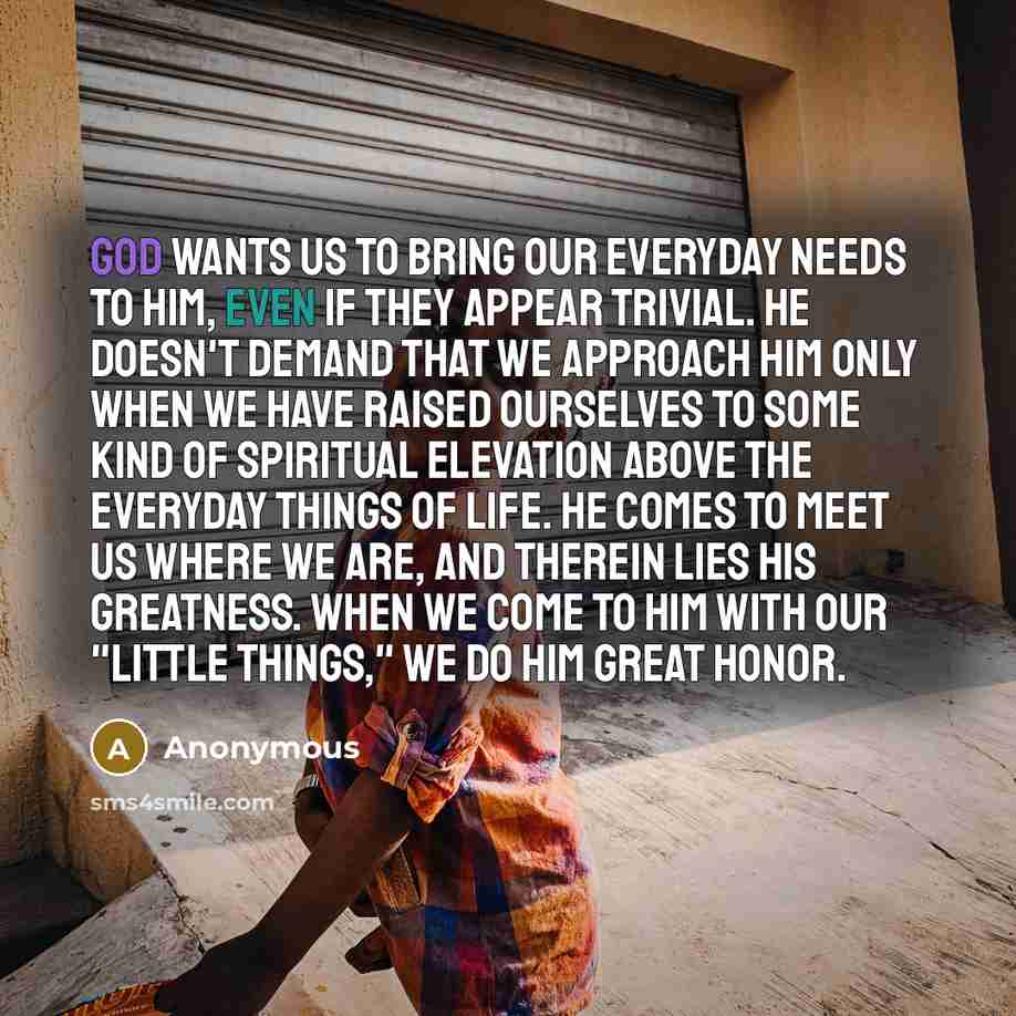 “God wants us to bring our everyday needs to Him, even if they appear trivial. He doesn't demand that we approach Him only when we have raised ourselves to some kind of spiritual elevation above the everyday things of life. He comes to meet us where we are, and therein lies His greatness. When we…” quote by Anonymous
