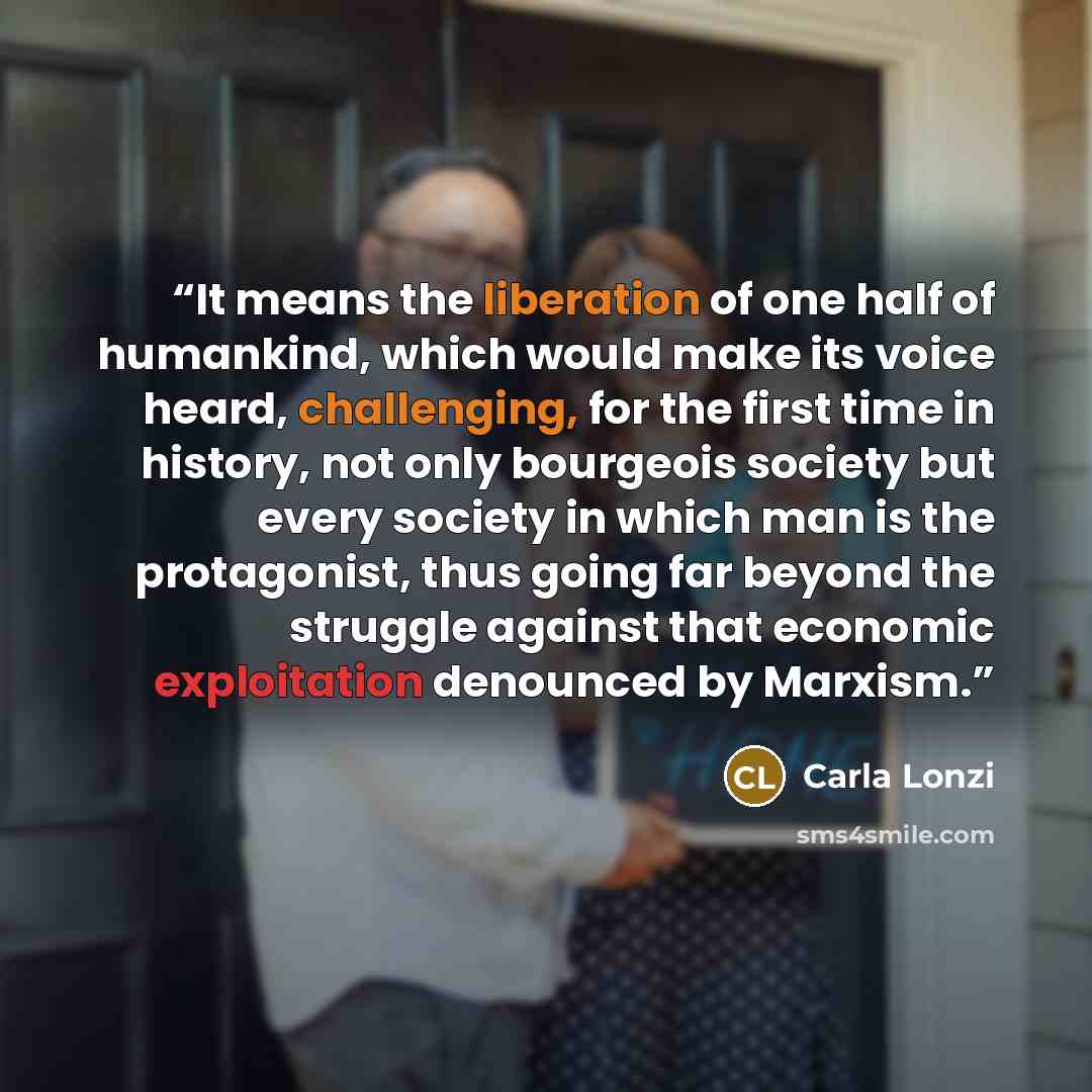 “It means the liberation of one half of humankind, which would make its voice heard, challenging, for the first time in history, not only bourgeois society but every society in which man is the protagonist, thus going far beyond the struggle against that economic exploitation denounced by Marxism.” quote by Carla Lonzi
