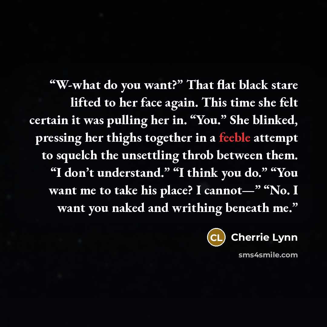 “W-what do you want?” That flat black stare lifted to her face again. This time she felt certain it was pulling her in. “You.” She blinked, pressing her thighs together in a feeble attempt to squelch the unsettling throb between them. “I don’t understand.” “I think you do.” “You want me to take his…” quote by Cherrie Lynn