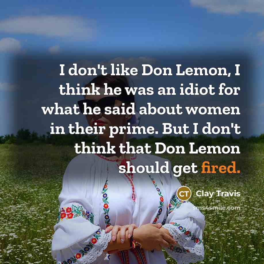 “I don't like Don Lemon, I think he was an idiot for what he said about women in their prime. But I don't think that Don Lemon should get fired.” quote by Clay Travis