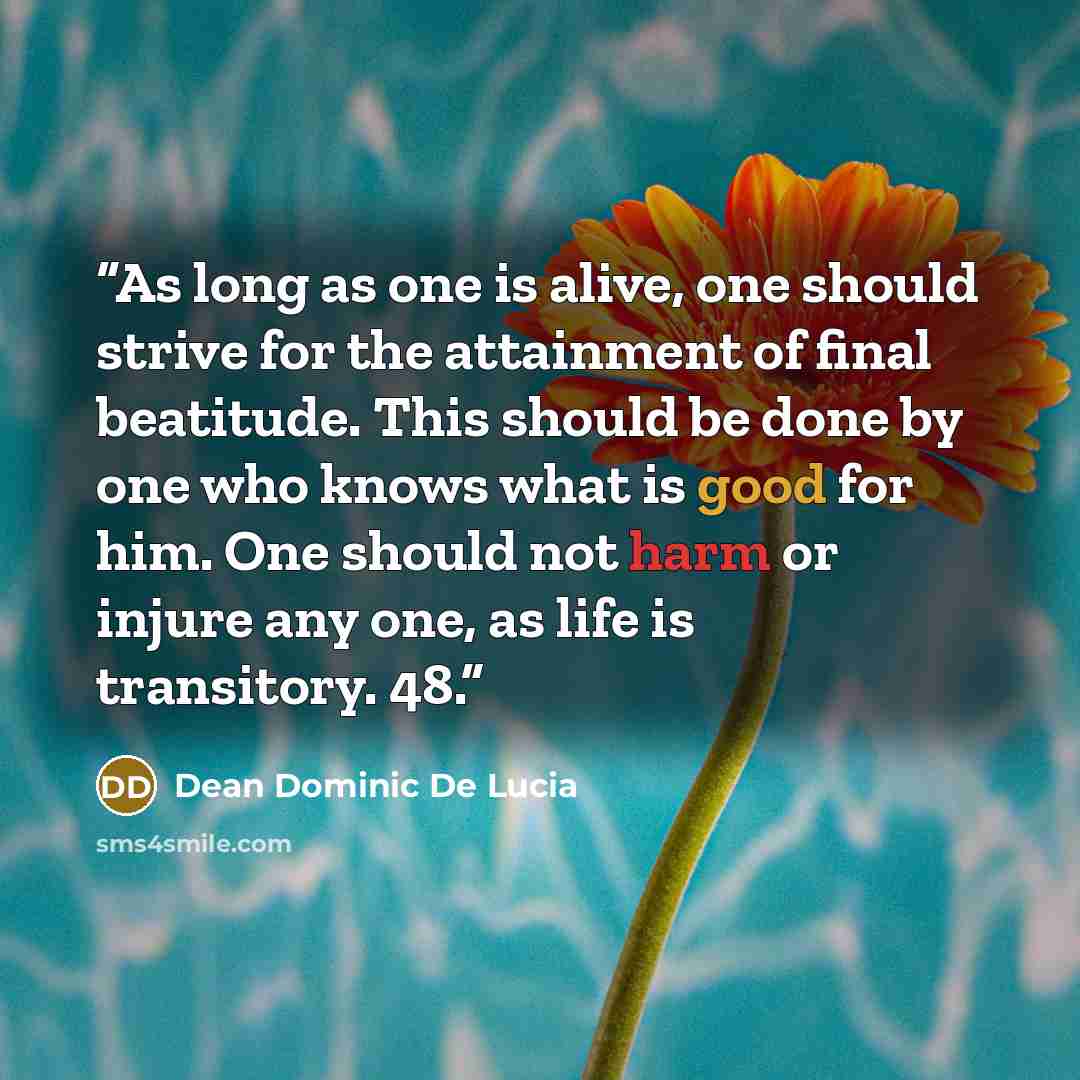 “As long as one is alive, one should strive for the attainment of final beatitude. This should be done by one who knows what is good for him. One should not harm or injure any one, as life is transitory. 48.” quote by Dean Dominic De Lucia
