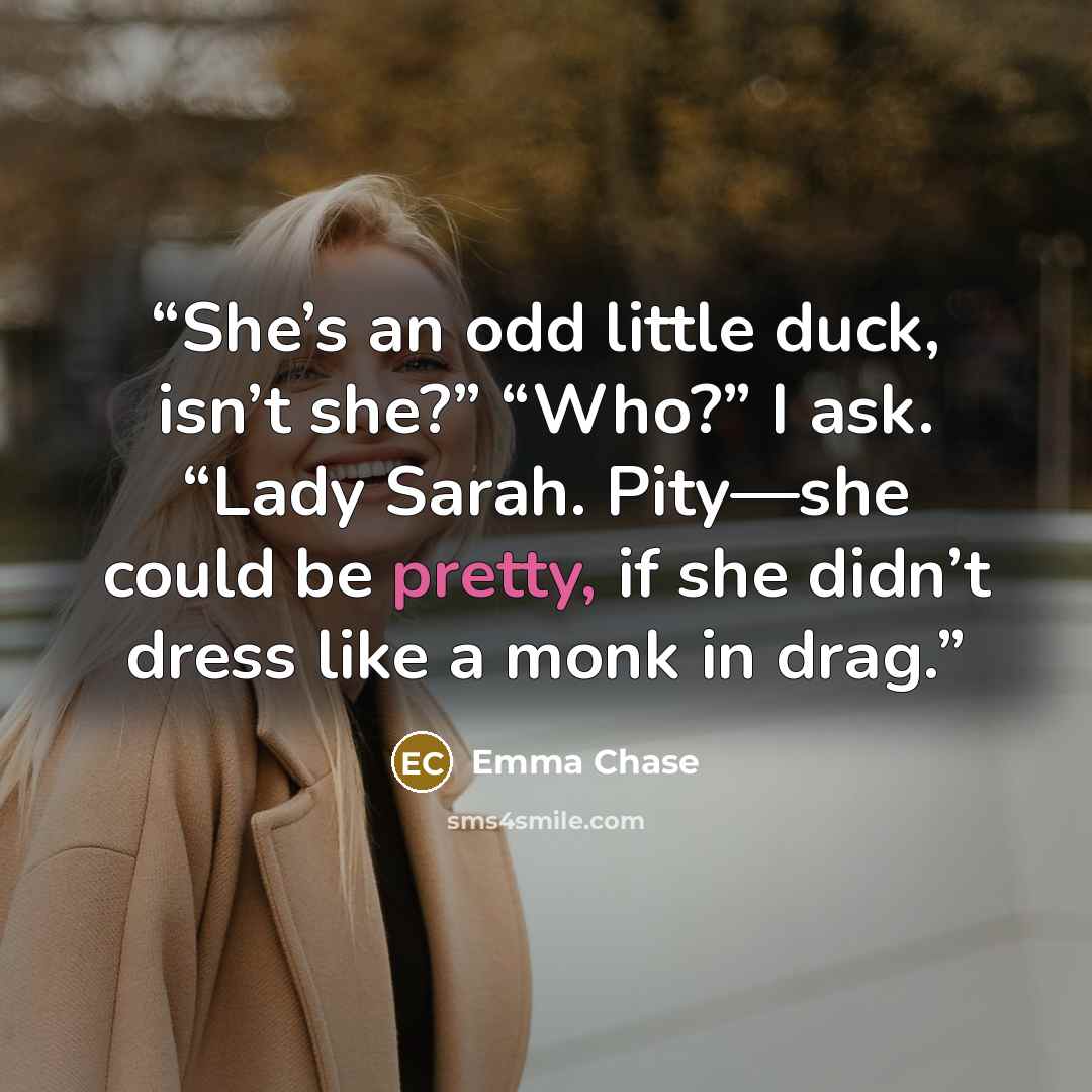 “She’s an odd little duck, isn’t she?” “Who?” I ask. “Lady Sarah. Pity—she could be pretty, if she didn’t dress like a monk in drag.” quote by Emma Chase