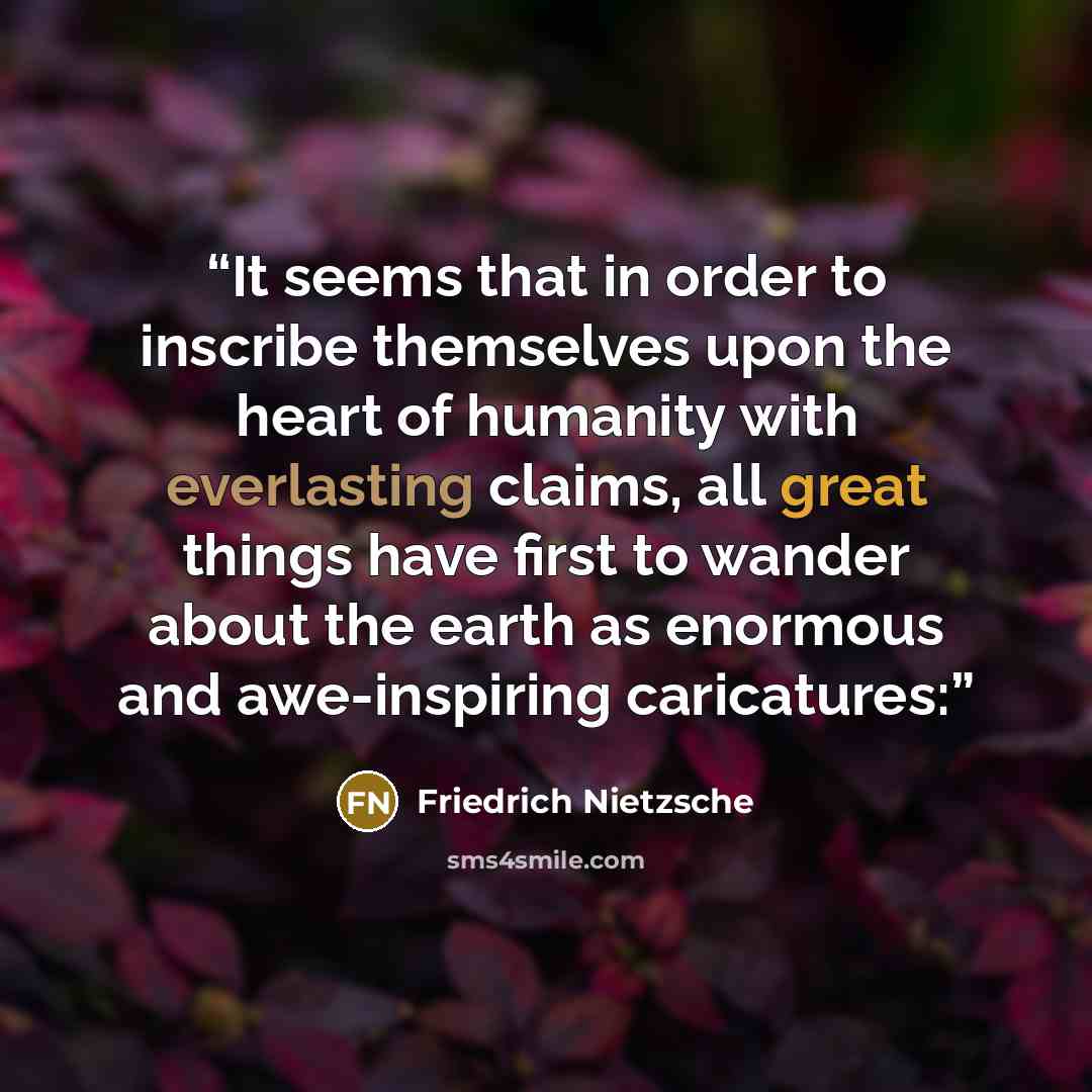“It seems that in order to inscribe themselves upon the heart of humanity with everlasting claims, all great things have first to wander about the earth as enormous and awe-inspiring caricatures:” quote by Friedrich Nietzsche