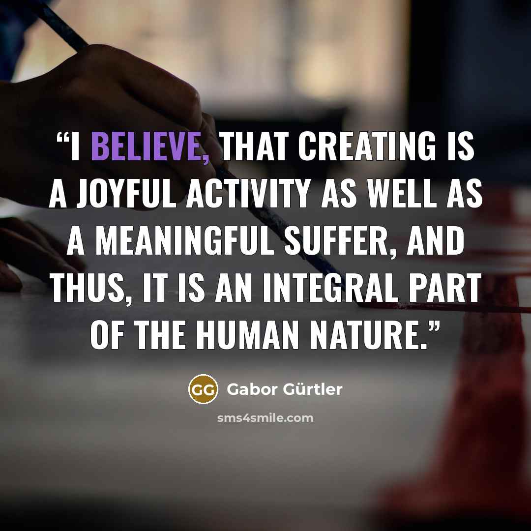 “I believe, that creating is a joyful activity as well as a meaningful suffer, and thus, it is an integral part of the human nature.” quote by Gabor Gürtler