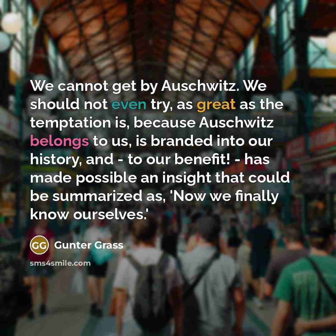 “We cannot get by Auschwitz. We should not even try, as great as the temptation is, because Auschwitz belongs to us, is branded into our history, and - to our benefit! - has made possible an insight that could be summarized as, 'Now we finally know ourselves.'” quote by Gunter Grass