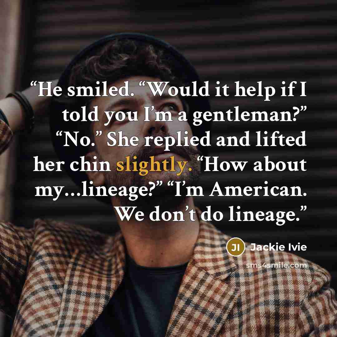 “He smiled. “Would it help if I told you I’m a gentleman?” “No.” She replied and lifted her chin slightly. “How about my…lineage?” “I’m American. We don’t do lineage.” quote by Jackie Ivie
