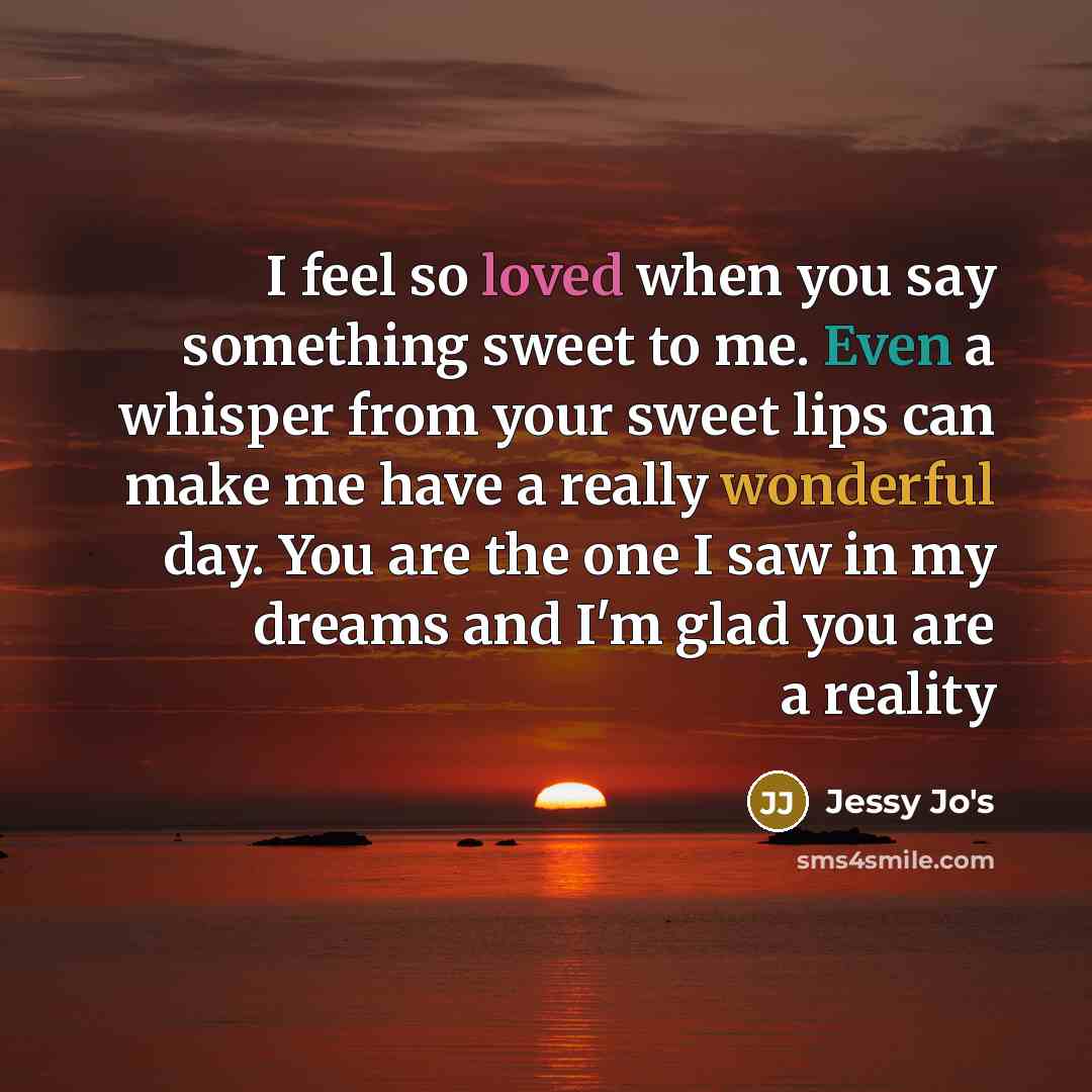 “I feel so loved when you say something sweet to me. Even a whisper from your sweet lips can make me have a really wonderful day. You are the one I saw in my dreams and I'm glad you are a reality” quote by Jessy Jo's