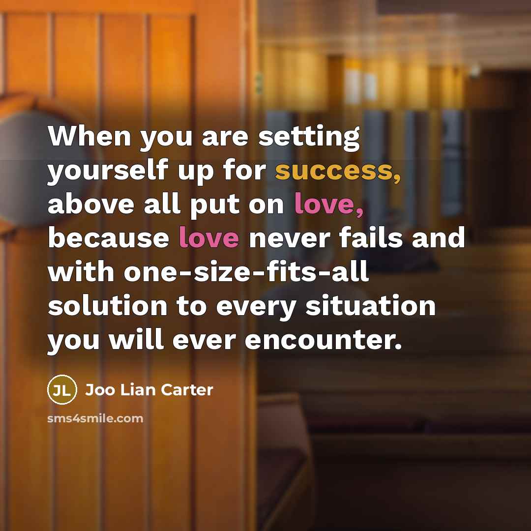 “When you are setting yourself up for success, above all put on love, because love never fails and with one-size-fits-all solution to every situation you will ever encounter.” quote by Joo Lian Carter