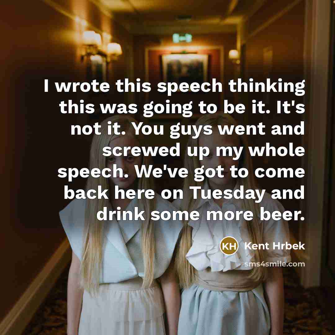 “I wrote this speech thinking this was going to be it. It's not it. You guys went and screwed up my whole speech. We've got to come back here on Tuesday and drink some more beer.” quote by Kent Hrbek