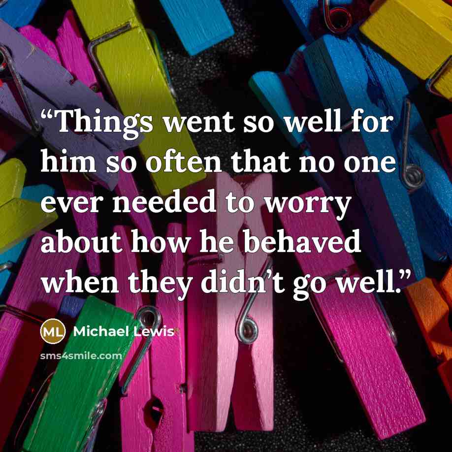 “Things went so well for him so often that no one ever needed to worry about how he behaved when they didn’t go well.” quote by Michael Lewis