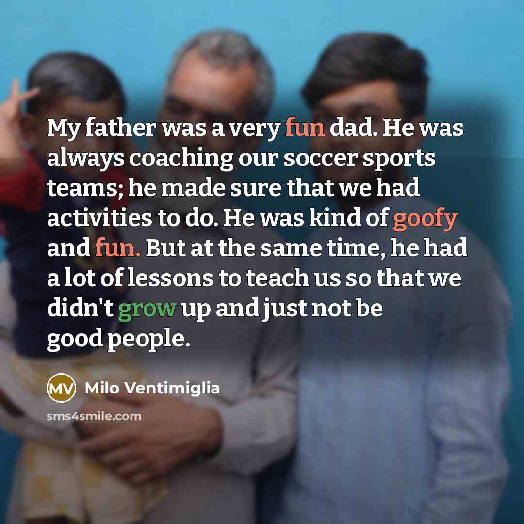 “My father was a very fun dad. He was always coaching our soccer sports teams; he made sure that we had activities to do. He was kind of goofy and fun. But at the same time, he had a lot of lessons to teach us so that we didn't grow up and just not be good people.” quote by Milo Ventimiglia