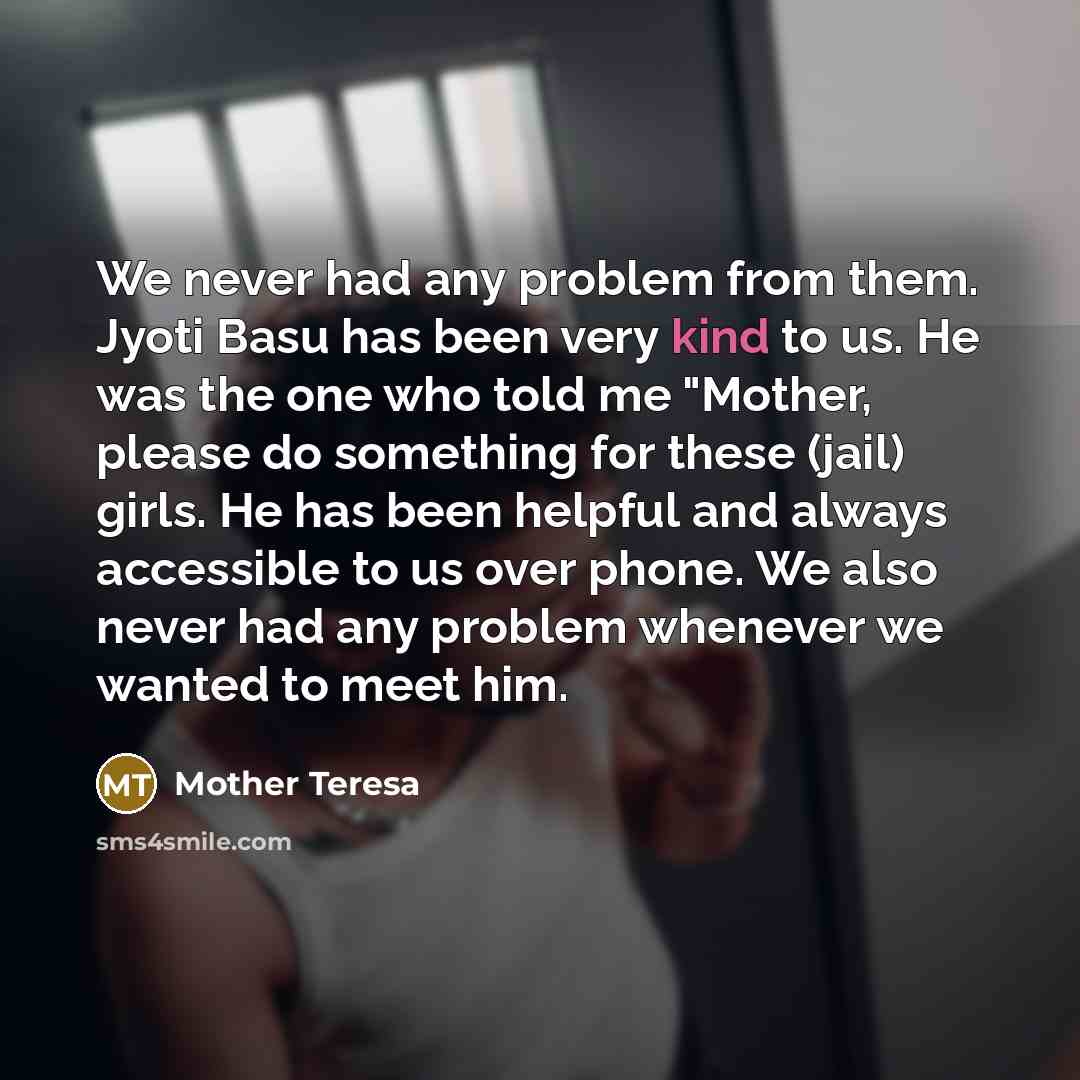 “We never had any problem from them. Jyoti Basu has been very kind to us. He was the one who told me "Mother, please do something for these (jail) girls. He has been helpful and always accessible to us over phone. We also never had any problem whenever we wanted to meet him.” quote by Mother Teresa