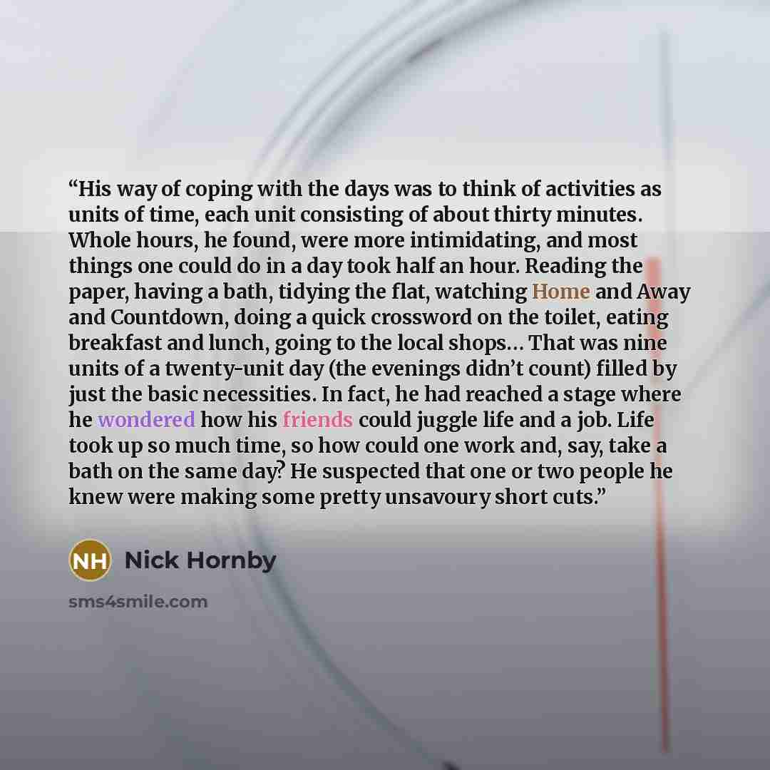 “His way of coping with the days was to think of activities as units of time, each unit consisting of about thirty minutes. Whole hours, he found, were more intimidating, and most things one could do in a day took half an hour. Reading the paper, having a bath, tidying the flat, watching Home and…” quote by Nick Hornby