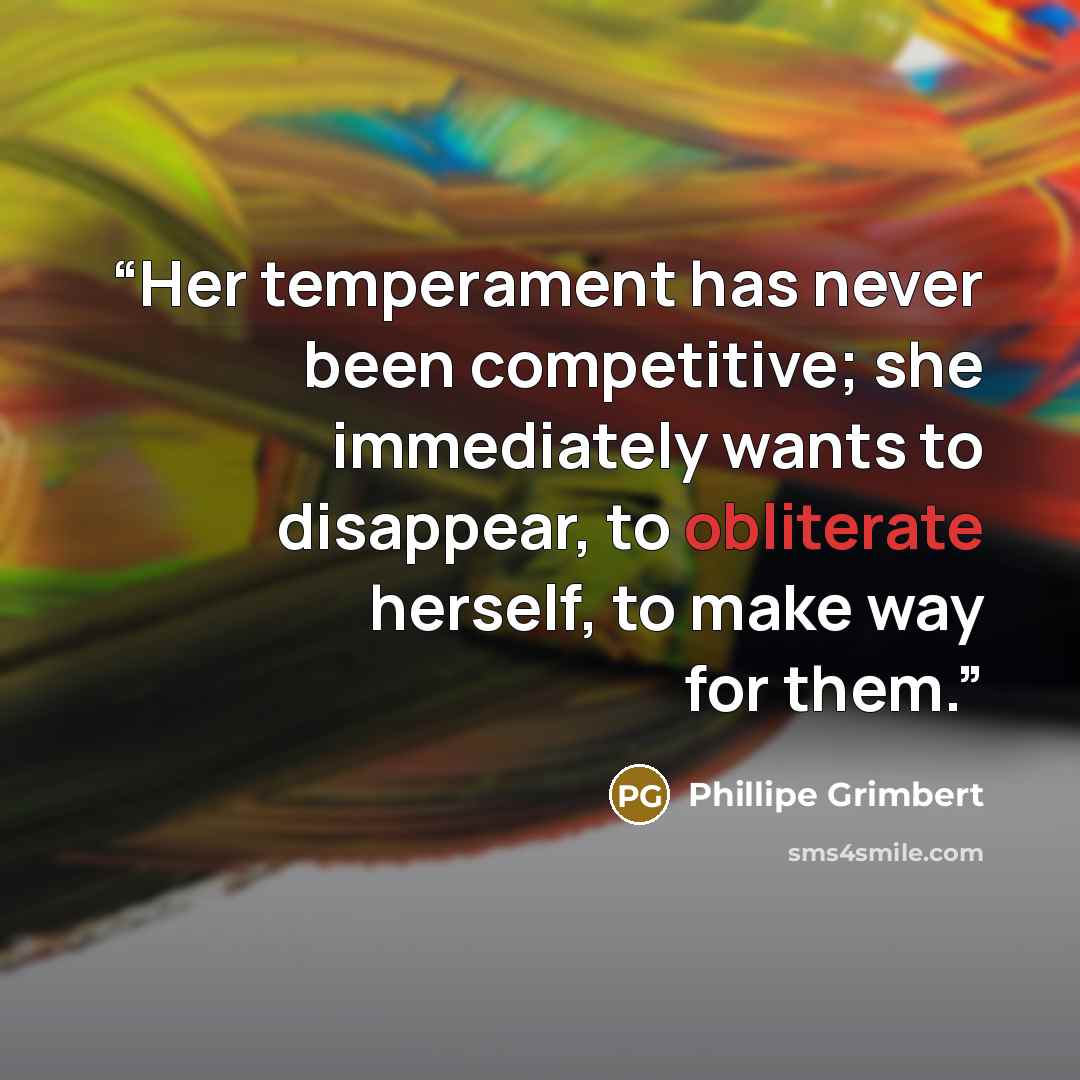 “Her temperament has never been competitive; she immediately wants to disappear, to obliterate herself, to make way for them.” quote by Phillipe Grimbert