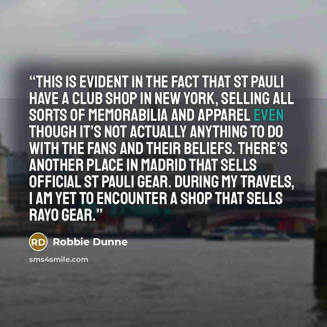 “This is evident in the fact that St Pauli have a club shop in New York, selling all sorts of memorabilia and apparel even though it’s not actually anything to do with the fans and their beliefs. There’s another place in Madrid that sells official St Pauli gear. During my travels, I am yet to…” quote by Robbie Dunne