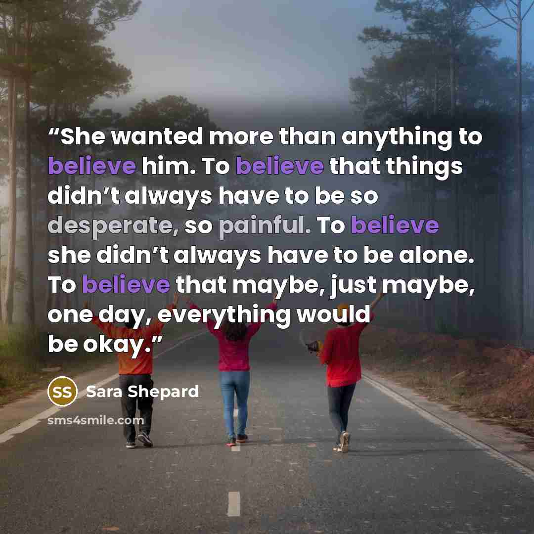 “She wanted more than anything to believe him. To believe that things didn’t always have to be so desperate, so painful. To believe she didn’t always have to be alone. To believe that maybe, just maybe, one day, everything would be okay.” quote by Sara Shepard