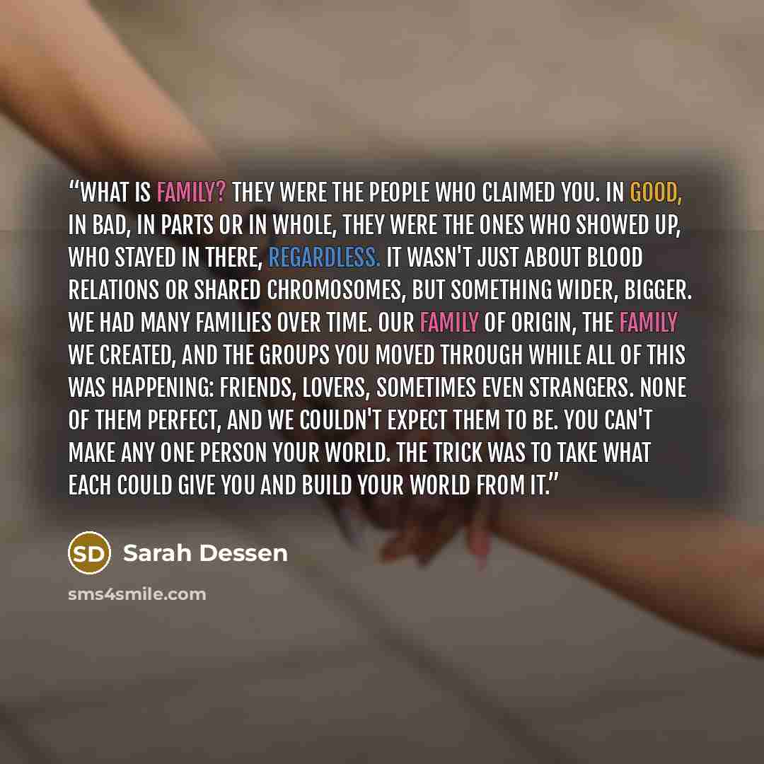 “What is family? They were the people who claimed you. In good, in bad, in parts or in whole, they were the ones who showed up, who stayed in there, regardless. It wasn't just about blood relations or shared chromosomes, but something wider, bigger. We had many families over time. Our family of…” quote by Sarah Dessen