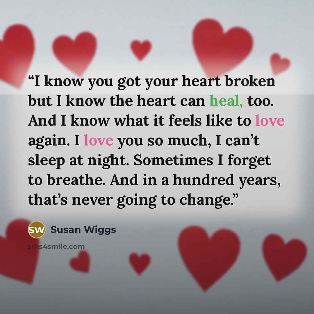 “I know you got your heart broken but I know the heart can heal, too. And I know what it feels like to love again. I love you so much, I can’t sleep at night. Sometimes I forget to breathe. And in a hundred years, that’s never going to change.” quote by Susan Wiggs