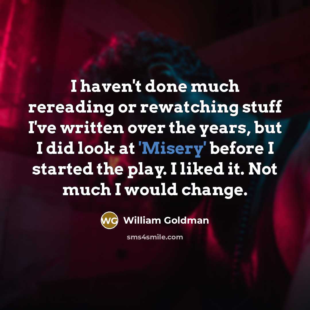 “I haven't done much rereading or rewatching stuff I've written over the years, but I did look at 'Misery' before I started the play. I liked it. Not much I would change.” quote by William Goldman