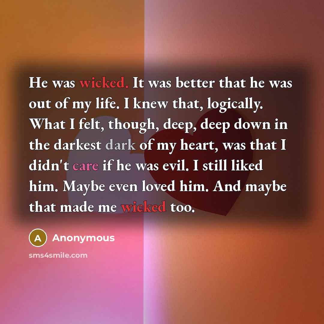 “He was wicked. It was better that he was out of my life. I knew that, logically. What I felt, though, deep, deep down in the darkest dark of my heart, was that I didn't care if he was evil. I still liked him. Maybe even loved him. And maybe that made me wicked too.” quote by Anonymous