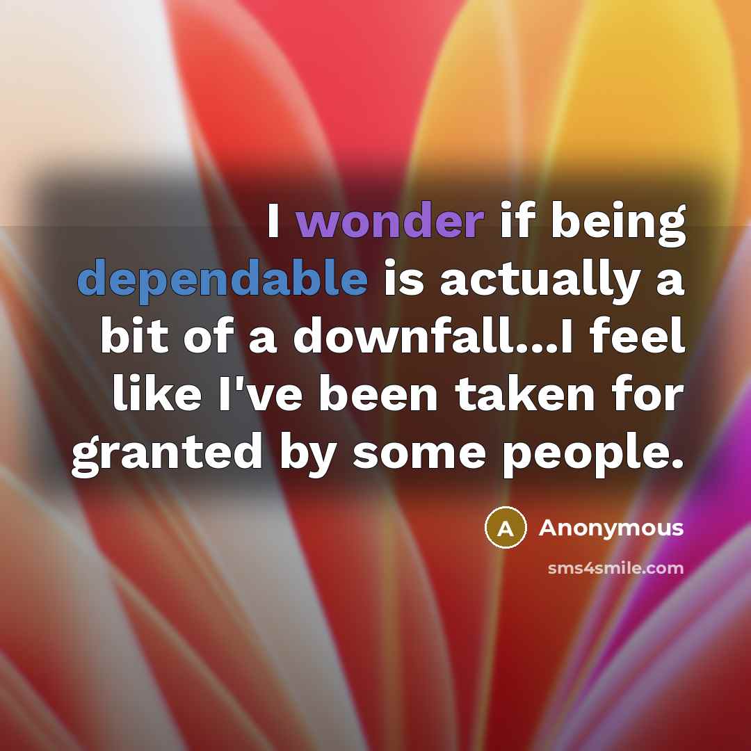 “I wonder if being dependable is actually a bit of a downfall...I feel like I've been taken for granted by some people.” quote by Anonymous